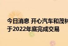 今日消息 开心汽车和茂林斯达签署约束性并购意向书 预计于2022年底完成交易