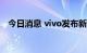 今日消息 vivo发布新一代折叠屏X Fold+