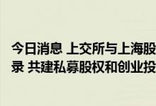 今日消息 上交所与上海股权托管交易中心达成专项合作备忘录 共建私募股权和创业投资金融服务体系