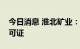 今日消息 淮北矿业：全资子公司取得采矿许可证