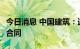 今日消息 中国建筑：近期获得303.5亿元重大合同