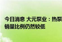 今日消息 大元泵业：热泵系统相关领域销量占公司整体产品销量比例仍然较低