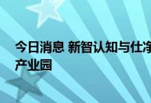 今日消息 新智认知与仕净科技达成合作 携手共建数字物流产业园