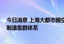 今日消息 上海大都市圈空间协同规划发布 共建世界级高端制造集群体系