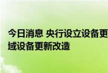 今日消息 央行设立设备更新改造专项再贷款支持制造业等领域设备更新改造