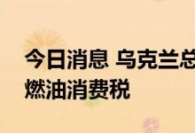 今日消息 乌克兰总统泽连斯基签署法令恢复燃油消费税