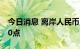 今日消息 离岸人民币兑美元较日低回升逾500点