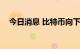 今日消息 比特币向下触及19000美元/枚