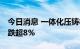 今日消息 一体化压铸板块持续走低 广东鸿图跌超8%