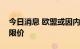 今日消息 欧盟或因内部分歧而推迟对俄石油限价