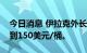 今日消息 伊拉克外长：冬季石油价格可能达到150美元/桶。