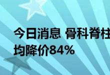 今日消息 骨科脊柱类耗材集采拟中选产品平均降价84%