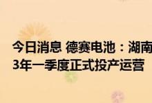 今日消息 德赛电池：湖南德赛储能电芯项目一期力争在2023年一季度正式投产运营