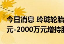 今日消息 玲珑轮胎：实际控制人拟以1500万元-2000万元增持股份