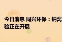 今日消息 同兴环保：钠离子电池正极材料及电池产品中试实验正在开展