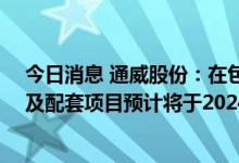 今日消息 通威股份：在包头拟投资的年产20万吨高纯晶硅及配套项目预计将于2024年内投产