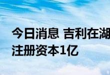 今日消息 吉利在湖南成立新能源商用车公司 注册资本1亿