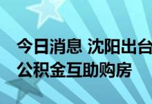 今日消息 沈阳出台阶段性政策 职工家庭可用公积金互助购房