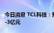 今日消息 TCL科技：预计前三季度净利2亿元-3亿元