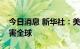 今日消息 新华社：美联储“强收缩”政策祸害全球