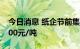 今日消息 纸企节前集体涨价 涨价幅度200-300元/吨