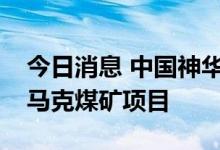 今日消息 中国神华：全面退出澳大利亚沃特马克煤矿项目