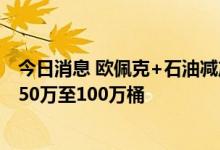 今日消息 欧佩克+石油减产谈判将潜在减产范围缩小至每日50万至100万桶