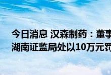 今日消息 汉森制药：董事长短线交易获益134.99万元，被湖南证监局处以10万元罚款