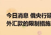 今日消息 俄央行延长不友好国家人士向俄境外汇款的限制措施