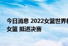 今日消息 2022女篮世界杯半决赛：中国女篮战胜澳大利亚女篮 挺进决赛