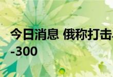 今日消息 俄称打击乌美制装备 乌称摧毁3套S-300