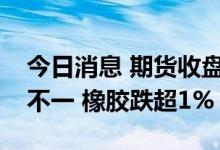 今日消息 期货收盘：国内期货夜盘收盘涨跌不一 橡胶跌超1%