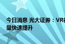 今日消息 光大证券：VR行业拥有广阔市场空间，设备出货量快速提升