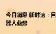 今日消息 新时达：目前尚未开展有关人形机器人业务