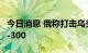 今日消息 俄称打击乌美制装备 乌称摧毁3套S-300