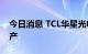 今日消息 TCL华星光电T9项目在广州黄埔投产