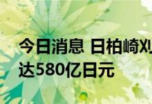 今日消息 日柏崎刈羽核电站安全对策预算将达580亿日元