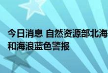 今日消息 自然资源部北海区海洋预报台发布风暴潮黄色警报和海浪蓝色警报