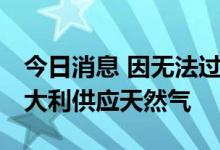 今日消息 因无法过境奥地利 俄罗斯暂停向意大利供应天然气