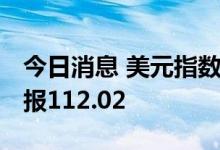 今日消息 美元指数DXY短线下挫逾20点，现报112.02