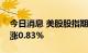 今日消息 美股股指期货扩大涨幅，道指期货涨0.83%