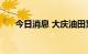 今日消息 大庆油田累计产油逾24亿吨