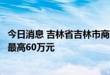 今日消息 吉林省吉林市商转公贷款征求意见：家庭申请额度最高60万元