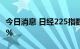 今日消息 日经225指数高开高走 涨幅扩大至2%