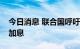 今日消息 联合国呼吁美联储和其他央行停止加息