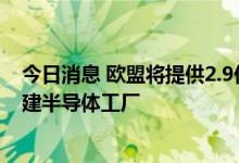 今日消息 欧盟将提供2.9亿欧元支持意法半导体在意大利投建半导体工厂