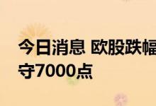 今日消息 欧股跌幅扩大 英国富时100指数失守7000点