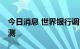 今日消息 世界银行调高对俄今明两年GDP预测