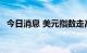 今日消息 美元指数走高 非美货币承压下跌