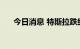 今日消息 特斯拉跌约2% 推特跌约3%